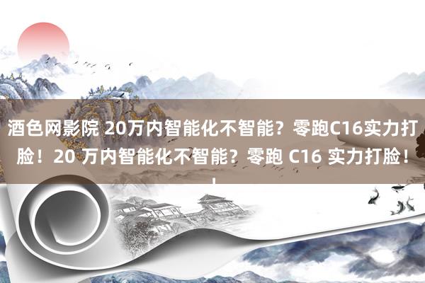 酒色网影院 20万内智能化不智能？零跑C16实力打脸！20 