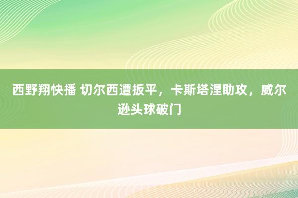 西野翔快播 切尔西遭扳平，卡斯塔涅助攻，威尔逊头球破门