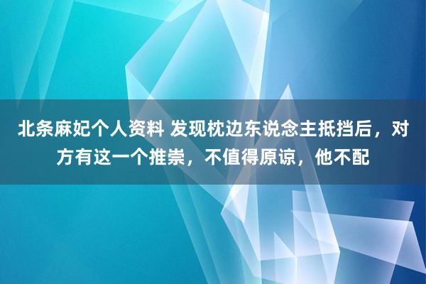 北条麻妃个人资料 发现枕边东说念主抵挡后，对方有这一个推崇，