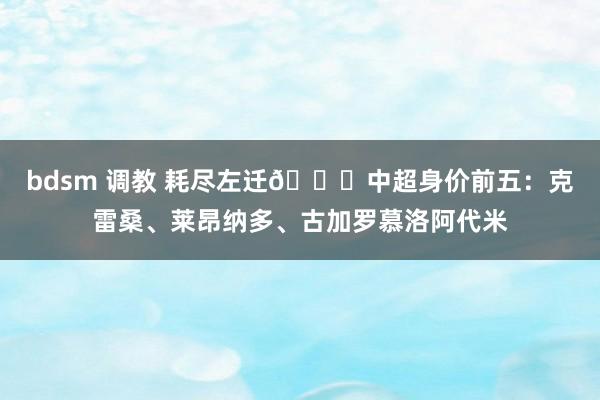 bdsm 调教 耗尽左迁👇中超身价前五：克雷桑、莱昂纳多、古