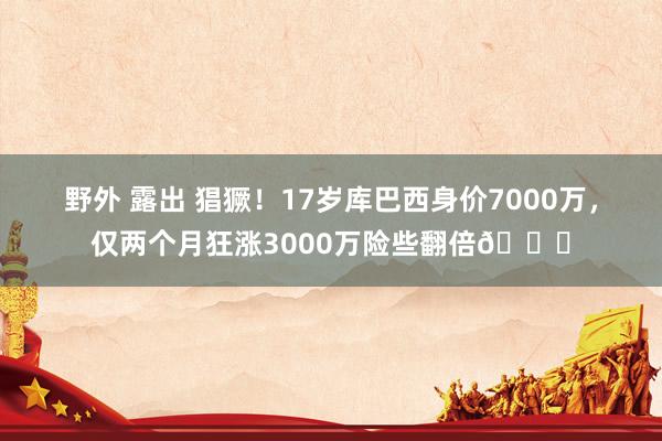 野外 露出 猖獗！17岁库巴西身价7000万，仅两个月狂涨3