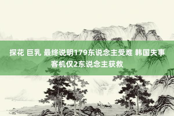 探花 巨乳 最终说明179东说念主受难 韩国失事客机仅2东说念主获救