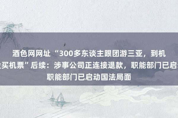 酒色网网址 “300多东谈主跟团游三亚，到机场被奉告没买机票”后续：涉事公司正连接退款，职能部门已启动国法局面