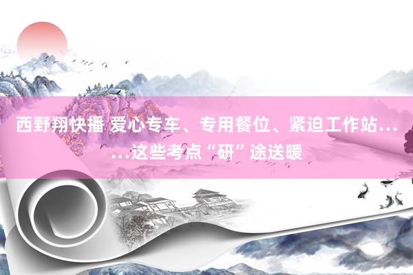 西野翔快播 爱心专车、专用餐位、紧迫工作站……这些考点“研”途送暖