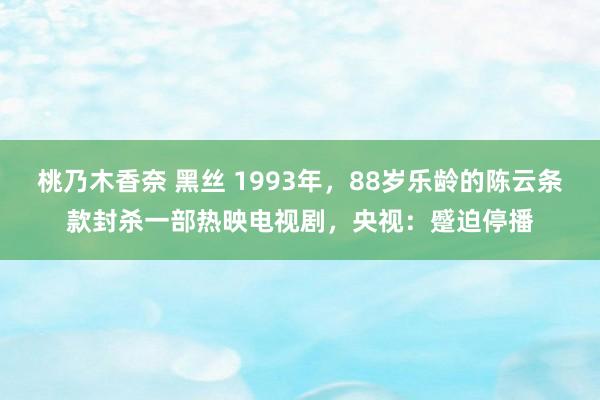 桃乃木香奈 黑丝 1993年，88岁乐龄的陈云条款封杀一部热映电视剧，央视：蹙迫停播