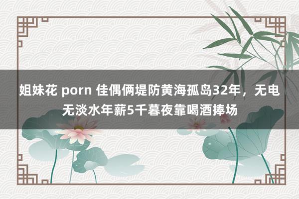 姐妹花 porn 佳偶俩堤防黄海孤岛32年，无电无淡水年薪5千暮夜靠喝酒捧场