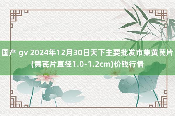 国产 gv 2024年12月30日天下主要批发市集黄芪片(黄芪片直径1.0-1.2cm)价钱行情