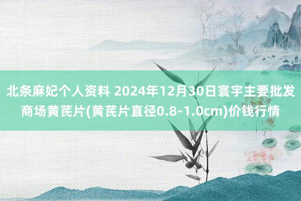 北条麻妃个人资料 2024年12月30日寰宇主要批发商场黄芪片(黄芪片直径0.8-1.0cm)价钱行情