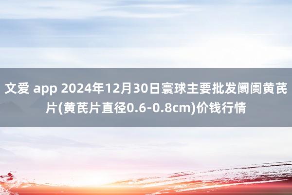 文爱 app 2024年12月30日寰球主要批发阛阓黄芪片(黄芪片直径0.6-0.8cm)价钱行情