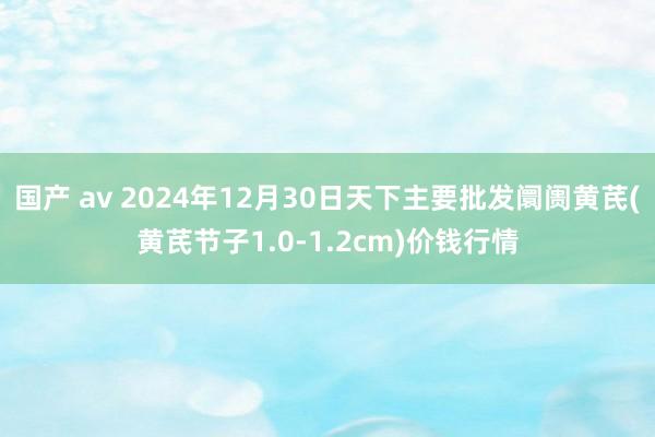 国产 av 2024年12月30日天下主要批发阛阓黄芪(黄芪节子1.0-1.2cm)价钱行情