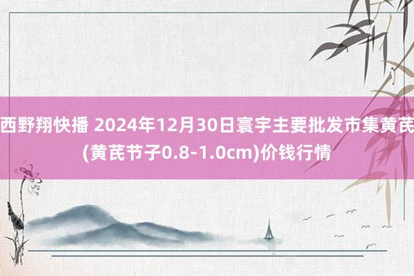 西野翔快播 2024年12月30日寰宇主要批发市集黄芪(黄芪节子0.8-1.0cm)价钱行情