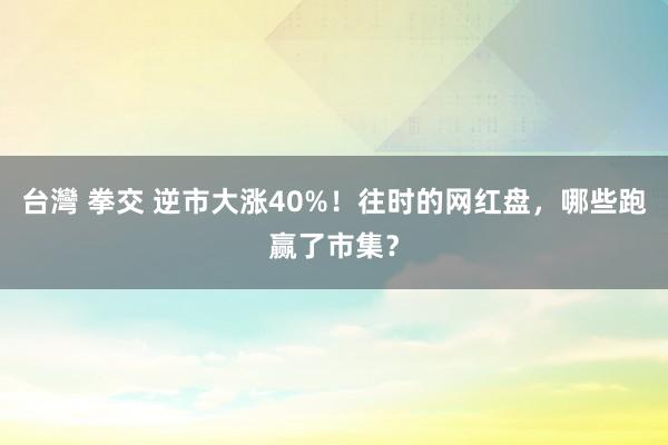 台灣 拳交 逆市大涨40%！往时的网红盘，哪些跑赢了市集？