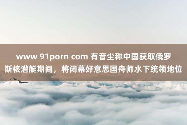 www 91porn com 有音尘称中国获取俄罗斯核潜艇期