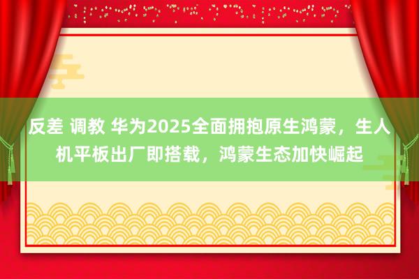 反差 调教 华为2025全面拥抱原生鸿蒙，生人机平板出厂即搭