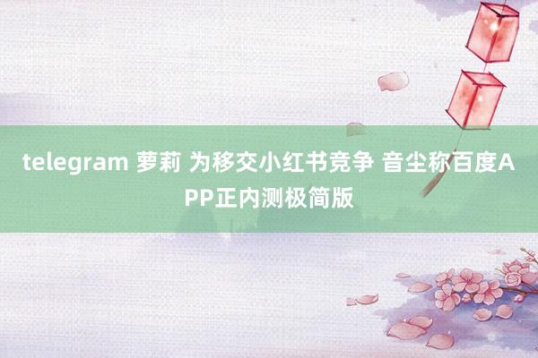 telegram 萝莉 为移交小红书竞争 音尘称百度APP正