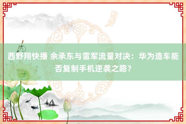 西野翔快播 余承东与雷军流量对决：华为造车能否复制手机逆袭之