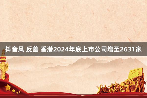 抖音风 反差 香港2024年底上市公司增至2631家