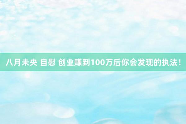 八月未央 自慰 创业赚到100万后你会发现的执法！