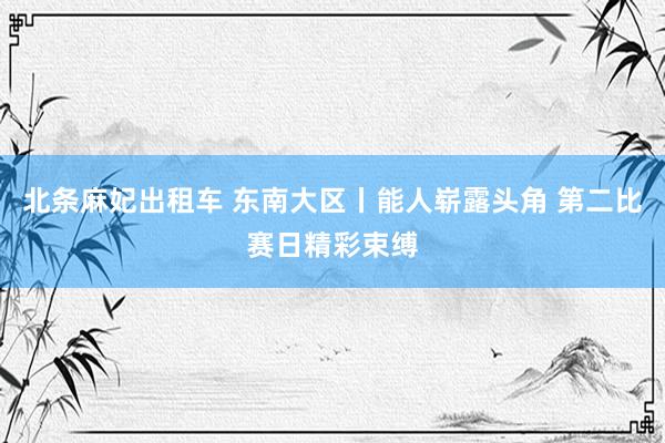 北条麻妃出租车 东南大区丨能人崭露头角 第二比赛日精彩束缚