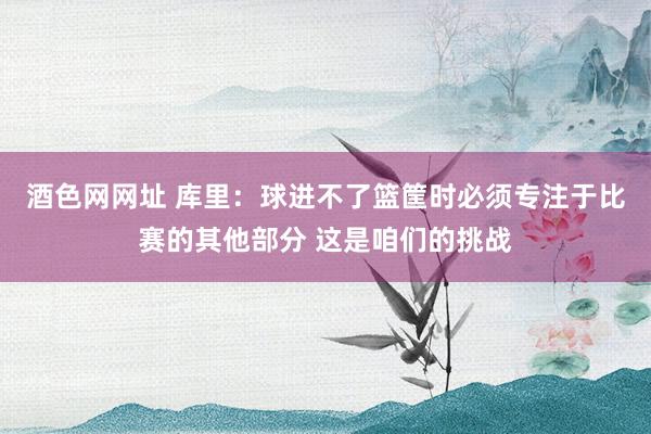 酒色网网址 库里：球进不了篮筐时必须专注于比赛的其他部分 这是咱们的挑战