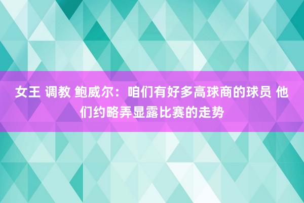 女王 调教 鲍威尔：咱们有好多高球商的球员 他们约略弄显露比赛的走势