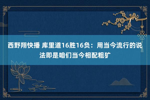 西野翔快播 库里道16胜16负：用当今流行的说法即是咱们当今相配粗犷