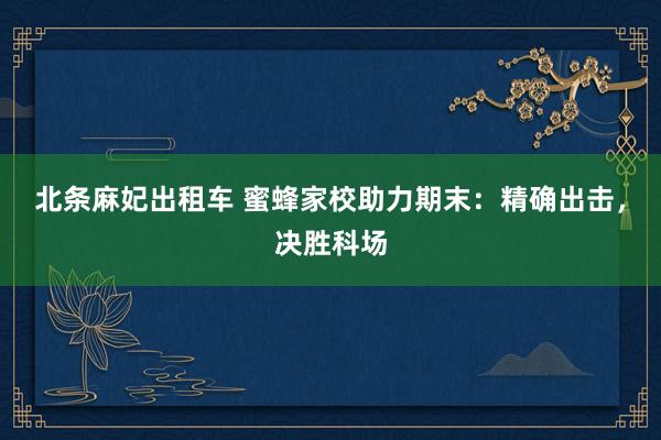 北条麻妃出租车 蜜蜂家校助力期末：精确出击，决胜科场