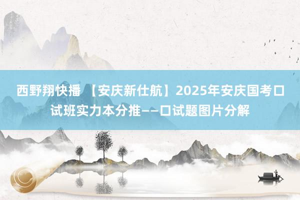 西野翔快播 【安庆新仕航】2025年安庆国考口试班实力本分推——口试题图片分解