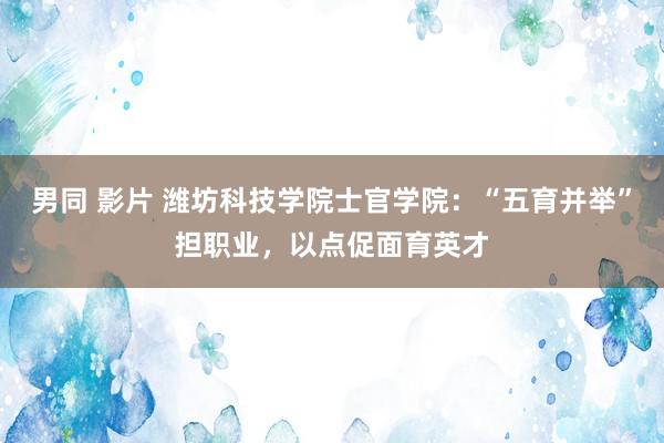 男同 影片 潍坊科技学院士官学院：“五育并举”担职业，以点促