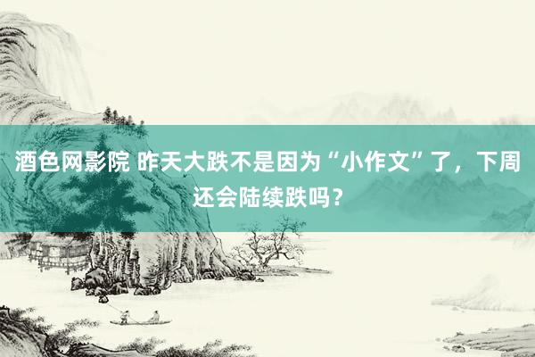 酒色网影院 昨天大跌不是因为“小作文”了，下周还会陆续跌吗？