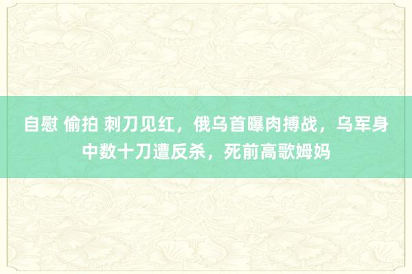 自慰 偷拍 刺刀见红，俄乌首曝肉搏战，乌军身中数十刀遭反杀，