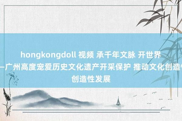 hongkongdoll 视频 承千年文脉 开世界之窗——广州高度宠爱历史文化遗产开采保护 推动文化创造性发展