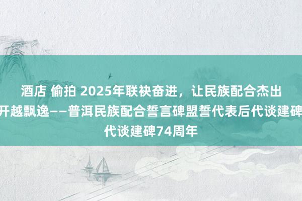 酒店 偷拍 2025年联袂奋进，让民族配合杰出之花越开越飘逸——普洱民族配合誓言碑盟誓代表后代谈建碑74周年