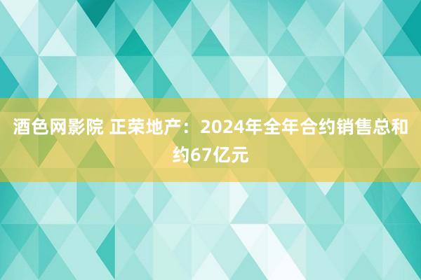 酒色网影院 正荣地产：2024年全年合约销售总和约67亿元