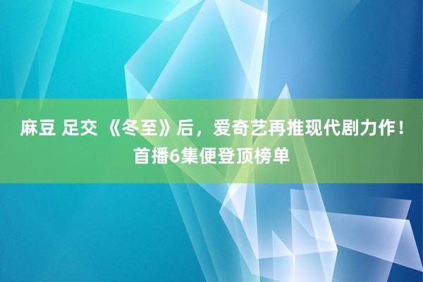 麻豆 足交 《冬至》后，爱奇艺再推现代剧力作！首播6集便登顶