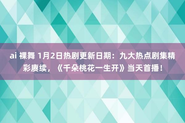 ai 裸舞 1月2日热剧更新日期：九大热点剧集精彩赓续，《千