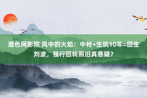 酒色网影院 风中的火焰：中枪+生坑10年=回生刘波，强行回转照旧真悬疑？