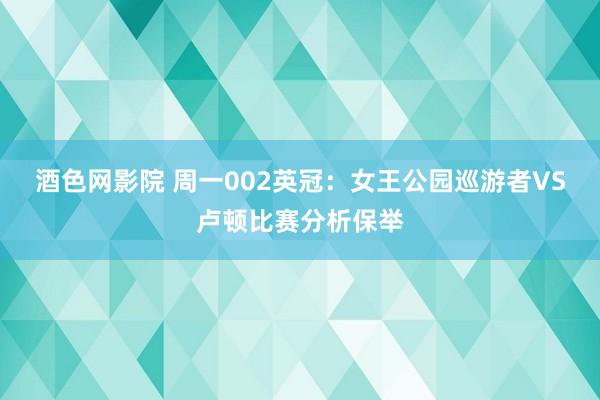 酒色网影院 周一002英冠：女王公园巡游者VS卢顿比赛分析保举