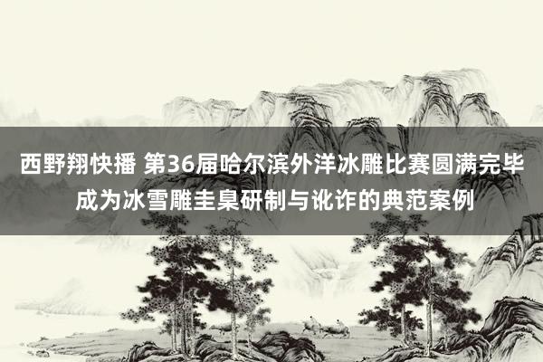 西野翔快播 第36届哈尔滨外洋冰雕比赛圆满完毕 成为冰雪雕圭