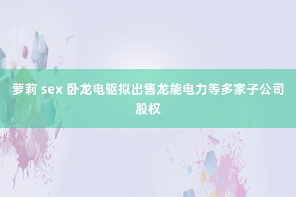 萝莉 sex 卧龙电驱拟出售龙能电力等多家子公司股权