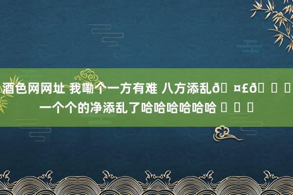 酒色网网址 我嘞个一方有难 八方添乱🤣👌一个个的净添乱了哈哈