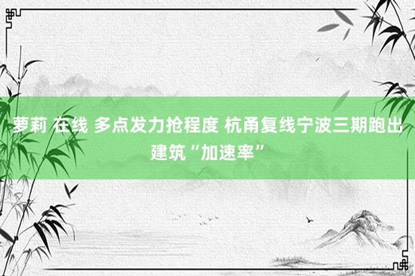 萝莉 在线 多点发力抢程度 杭甬复线宁波三期跑出建筑“加速率”