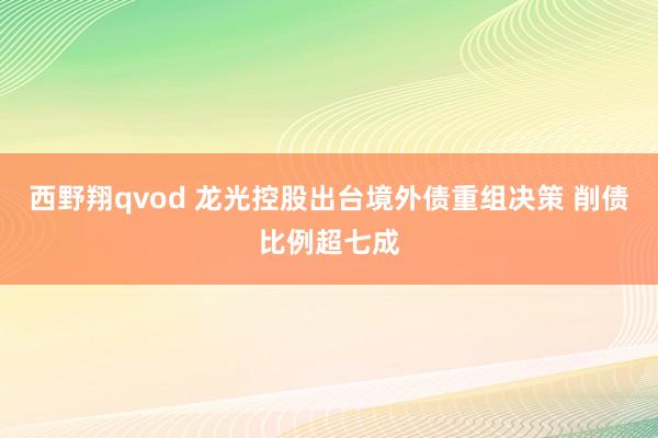 西野翔qvod 龙光控股出台境外债重组决策 削债比例超七成