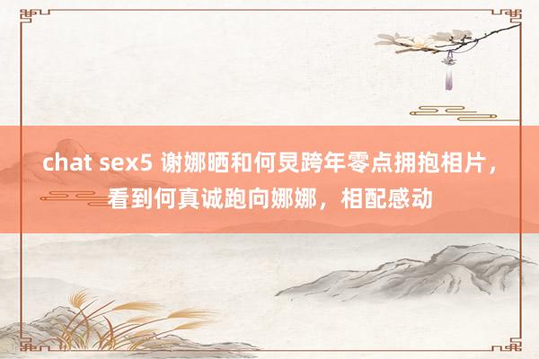 chat sex5 谢娜晒和何炅跨年零点拥抱相片，看到何真诚跑向娜娜，相配感动