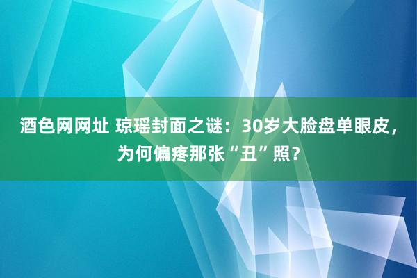 酒色网网址 琼瑶封面之谜：30岁大脸盘单眼皮，为何偏疼那张“丑”照？