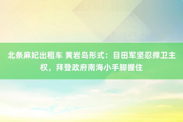 北条麻妃出租车 黄岩岛形式：目田军坚忍捍卫主权，拜登政府南海