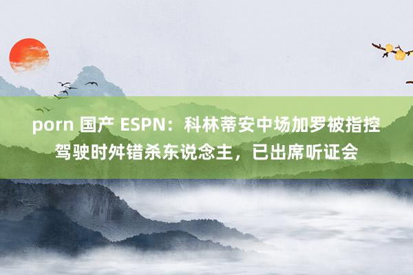 porn 国产 ESPN：科林蒂安中场加罗被指控驾驶时舛错杀