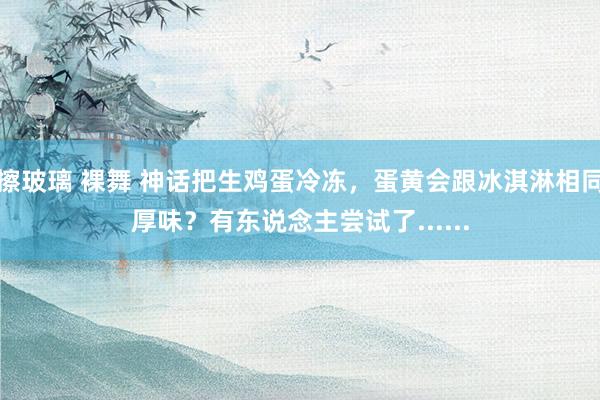 擦玻璃 裸舞 神话把生鸡蛋冷冻，蛋黄会跟冰淇淋相同厚味？有东