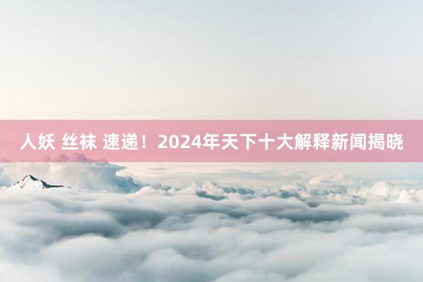 人妖 丝袜 速递！2024年天下十大解释新闻揭晓