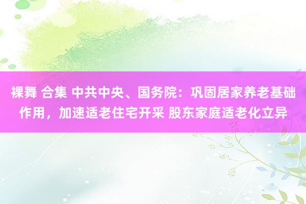 裸舞 合集 中共中央、国务院：巩固居家养老基础作用，加速适老住宅开采 股东家庭适老化立异